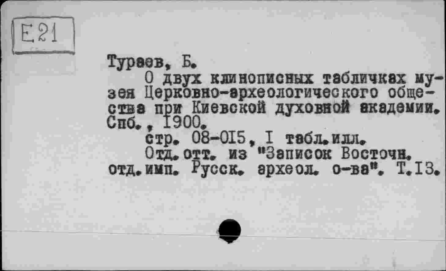 ﻿I E21
Тураев, Б.
О двух клинописных табличках музея Церковно-эрхеологического обществе при Киевской духовной академии, Спб., 1900.
стр. 08-015, I табл. илл.
Отд. отт. из “Записок Восточн.
ОТД.ИМП. Русск. археол. о-ва", Т.ІЗ.